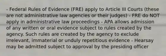 - Federal Rules of Evidence (FRE) apply to Article III Courts (these are not administrative law agencies or their judges) - FRE do NOT apply in administrative law proceedings - APA allows admission of any written or oral evidence subject to rules created by the agency. Such rules are created by the agency to exclude irrelevant, immaterial or unduly repetitious evidence - Hearsay may be admitted subject to approval by the presiding officer