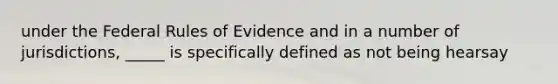 under the Federal Rules of Evidence and in a number of jurisdictions, _____ is specifically defined as not being hearsay