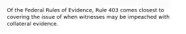 Of the Federal Rules of Evidence, Rule 403 comes closest to covering the issue of when witnesses may be impeached with collateral evidence.