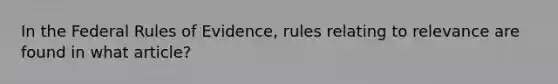 In the Federal Rules of Evidence, rules relating to relevance are found in what article?