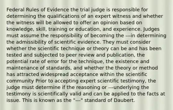 Federal Rules of Evidence the trial judge is responsible for determining the qualifications of an expert witness and whether the witness will be allowed to offer an opinion based on knowledge, skill, training or education, and experience. Judges must assume the responsibility of becoming the ---in determining the admissibility of scientific evidence. They must consider whether the scientific technique or theory can be and has been tested and subjected to peer review and publication, the potential rate of error for the technique, the existence and maintenance of standards, and whether the theory or method has attracted widespread acceptance within the scientific community Prior to accepting expert scientific testimony, the judge must determine if the reasoning or ---underlying the testimony is scientifically valid and can be applied to the facts at issue. This is known as the "---" standard of Daubert.