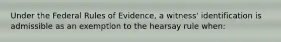 Under the Federal Rules of Evidence, a witness' identification is admissible as an exemption to the hearsay rule when: