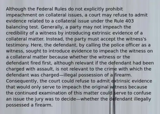 Although the Federal Rules do not explicitly prohibit impeachment on collateral issues, a court may refuse to admit evidence related to a collateral issue under the Rule 403 balancing test. Generally, a party may not impeach the credibility of a witness by introducing extrinsic evidence of a collateral matter. Instead, the party must accept the witness's testimony. Here, the defendant, by calling the police officer as a witness, sought to introduce evidence to impeach the witness on a collateral matter because whether the witness or the defendant fired first, although relevant if the defendant had been charged with assault, is not relevant to the crime with which the defendant was charged—illegal possession of a firearm. Consequently, the court could refuse to admit extrinsic evidence that would only serve to impeach the original witness because the continued examination of this matter could serve to confuse an issue the jury was to decide—whether the defendant illegally possessed a firearm.