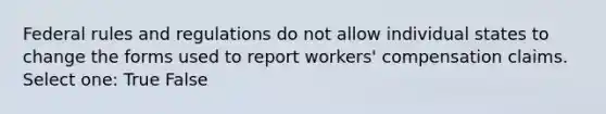 Federal rules and regulations do not allow individual states to change the forms used to report workers' compensation claims. Select one: True False