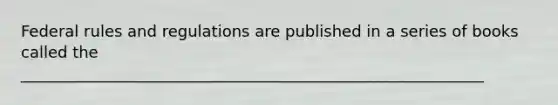 Federal rules and regulations are published in a series of books called the ___________________________________________________________