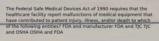 The Federal Safe Medical Devices Act of 1990 requires that the healthcare facility report malfunctions of medical equipment that have contributed to patient injury, illness, and/or death to which of the following entities? FDA and manufacturer FDA and TJC TJC and OSHA OSHA and FDA