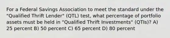 For a Federal Savings Association to meet the standard under the "Qualified Thrift Lender" (QTL) test, what percentage of portfolio assets must be held in "Qualified Thrift Investments" (QTIs)? A) 25 percent B) 50 percent C) 65 percent D) 80 percent