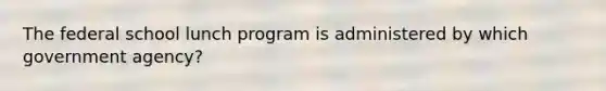 The federal school lunch program is administered by which government agency?