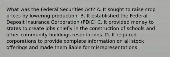 What was the Federal Securities Act? A. It sought to raise crop prices by lowering production. B. It established the Federal Deposit Insurance Corporation (FDIC) C. It provided money to states to create jobs chiefly in the construction of schools and other community buildings resentations. D. It required corporations to provide complete information on all stock offerings and made them liable for misrepresentations