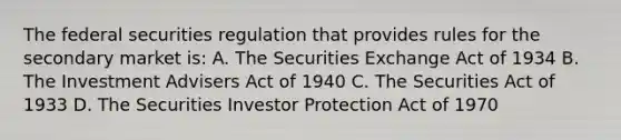 The federal securities regulation that provides rules for the secondary market is: A. The Securities Exchange Act of 1934 B. The Investment Advisers Act of 1940 C. The Securities Act of 1933 D. The Securities Investor Protection Act of 1970