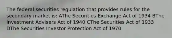 The federal securities regulation that provides rules for the secondary market is: AThe Securities Exchange Act of 1934 BThe Investment Advisers Act of 1940 CThe Securities Act of 1933 DThe Securities Investor Protection Act of 1970