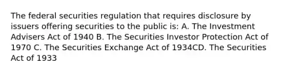 The federal securities regulation that requires disclosure by issuers offering securities to the public is: A. The Investment Advisers Act of 1940 B. The Securities Investor Protection Act of 1970 C. The Securities Exchange Act of 1934CD. The Securities Act of 1933