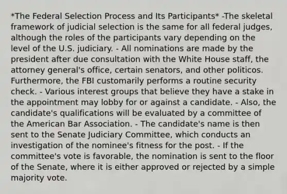 *The Federal Selection Process and Its Participants* -The skeletal framework of judicial selection is the same for all federal judges, although the roles of the participants vary depending on the level of the U.S. judiciary. - All nominations are made by the president after due consultation with the White House staff, the attorney general's office, certain senators, and other politicos. Furthermore, the FBI customarily performs a routine security check. - Various interest groups that believe they have a stake in the appointment may lobby for or against a candidate. - Also, the candidate's qualifications will be evaluated by a committee of the American Bar Association. - The candidate's name is then sent to the Senate Judiciary Committee, which conducts an investigation of the nominee's fitness for the post. - If the committee's vote is favorable, the nomination is sent to the floor of the Senate, where it is either approved or rejected by a simple majority vote.