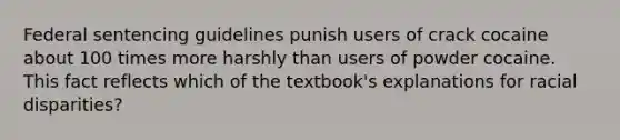 Federal sentencing guidelines punish users of crack cocaine about 100 times more harshly than users of powder cocaine. This fact reflects which of the textbook's explanations for racial disparities?