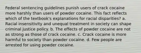 Federal sentencing guidelines punish users of crack cocaine more harshly than users of powder cocaine. This fact reflects which of the textbook's explanations for racial disparities? a. Racial insensitivity and unequal treatment in society can shape criminal justice policy. b. The effects of powder cocaine are not as strong as those of crack cocaine. c. Crack cocaine is more harmful to society than powder cocaine. d. Few people are arrested for using powder cocaine.