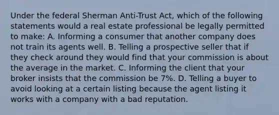 Under the federal Sherman Anti-Trust Act, which of the following statements would a real estate professional be legally permitted to make: A. Informing a consumer that another company does not train its agents well. B. Telling a prospective seller that if they check around they would find that your commission is about the average in the market. C. Informing the client that your broker insists that the commission be 7%. D. Telling a buyer to avoid looking at a certain listing because the agent listing it works with a company with a bad reputation.