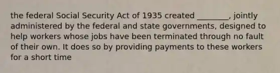 the federal Social Security Act of 1935 created ________, jointly administered by the federal and state governments, designed to help workers whose jobs have been terminated through no fault of their own. It does so by providing payments to these workers for a short time