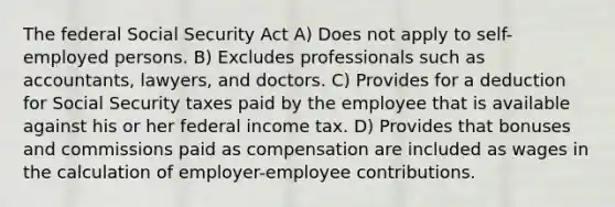 The federal Social Security Act A) Does not apply to self-employed persons. B) Excludes professionals such as accountants, lawyers, and doctors. C) Provides for a deduction for Social Security taxes paid by the employee that is available against his or her federal income tax. D) Provides that bonuses and commissions paid as compensation are included as wages in the calculation of employer-employee contributions.