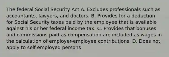 The federal Social Security Act A. Excludes professionals such as accountants, lawyers, and doctors. B. Provides for a deduction for Social Security taxes paid by the employee that is available against his or her federal income tax. C. Provides that bonuses and commissions paid as compensation are included as wages in the calculation of employer-employee contributions. D. Does not apply to self-employed persons