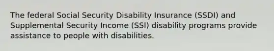 The federal Social Security Disability Insurance (SSDI) and Supplemental Security Income (SSI) disability programs provide assistance to people with disabilities.