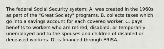 The federal Social Security system: A. was created in the 1960s as part of the "Great Society" programs. B. collects taxes which go into a savings account for each covered worker. C. pays benefits to workers who are retired, disabled, or temporarily unemployed and to the spouses and children of disabled or deceased workers. D. is financed through ERISA.