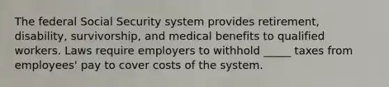 The federal Social Security system provides retirement, disability, survivorship, and medical benefits to qualified workers. Laws require employers to withhold _____ taxes from employees' pay to cover costs of the system.