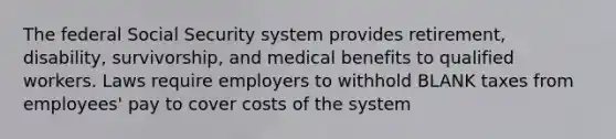 The federal Social Security system provides retirement, disability, survivorship, and medical benefits to qualified workers. Laws require employers to withhold BLANK taxes from employees' pay to cover costs of the system