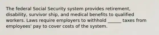 The federal Social Security system provides retirement, disability, survivor ship, and medical benefits to qualified workers. Laws require employers to withhold ______ taxes from employees' pay to cover costs of the system.