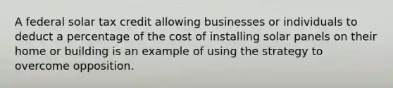 A federal solar tax credit allowing businesses or individuals to deduct a percentage of the cost of installing solar panels on their home or building is an example of using the strategy to overcome opposition.