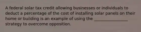 A federal solar tax credit allowing businesses or individuals to deduct a percentage of the cost of installing solar panels on their home or building is an example of using the _________________ strategy to overcome opposition.