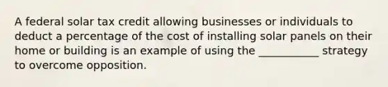 A federal solar tax credit allowing businesses or individuals to deduct a percentage of the cost of installing solar panels on their home or building is an example of using the ___________ strategy to overcome opposition.