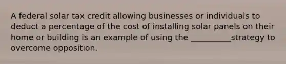 A federal solar tax credit allowing businesses or individuals to deduct a percentage of the cost of installing solar panels on their home or building is an example of using the __________strategy to overcome opposition.