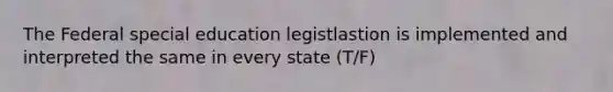 The Federal special education legistlastion is implemented and interpreted the same in every state (T/F)