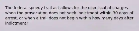 The federal speedy trail act allows for the dismissal of charges when the prosecution does not seek indictment within 30 days of arrest, or when a trail does not begin within how many days after indictment?