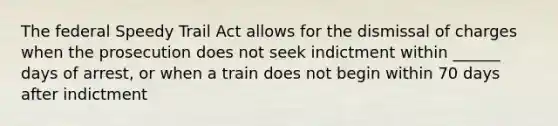 The federal Speedy Trail Act allows for the dismissal of charges when the prosecution does not seek indictment within ______ days of arrest, or when a train does not begin within 70 days after indictment