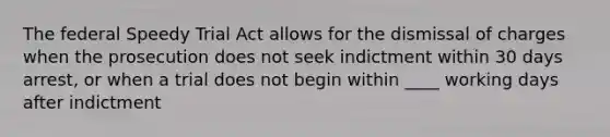 The federal Speedy Trial Act allows for the dismissal of charges when the prosecution does not seek indictment within 30 days arrest, or when a trial does not begin within ____ working days after indictment