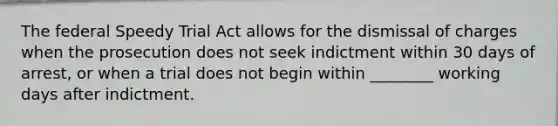 The federal Speedy Trial Act allows for the dismissal of charges when the prosecution does not seek indictment within 30 days of​ arrest, or when a trial does not begin within​ ________ working days after indictment.