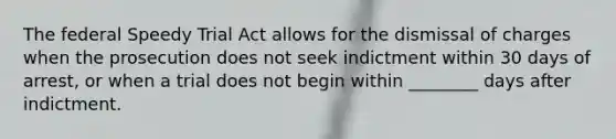 The federal Speedy Trial Act allows for the dismissal of charges when the prosecution does not seek indictment within 30 days of arrest, or when a trial does not begin within ________ days after indictment.