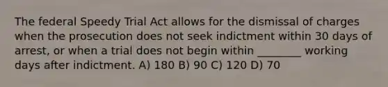 The federal Speedy Trial Act allows for the dismissal of charges when the prosecution does not seek indictment within 30 days of arrest, or when a trial does not begin within ________ working days after indictment. A) 180 B) 90 C) 120 D) 70