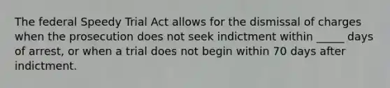 The federal Speedy Trial Act allows for the dismissal of charges when the prosecution does not seek indictment within _____ days of arrest, or when a trial does not begin within 70 days after indictment.