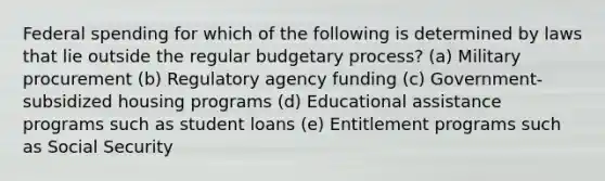 Federal spending for which of the following is determined by laws that lie outside the regular budgetary process? (a) Military procurement (b) Regulatory agency funding (c) Government-subsidized housing programs (d) Educational assistance programs such as student loans (e) Entitlement programs such as Social Security