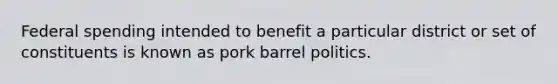 Federal spending intended to benefit a particular district or set of constituents is known as pork barrel politics.