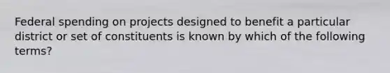 Federal spending on projects designed to benefit a particular district or set of constituents is known by which of the following terms?