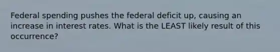 Federal spending pushes the federal deficit up, causing an increase in interest rates. What is the LEAST likely result of this occurrence?