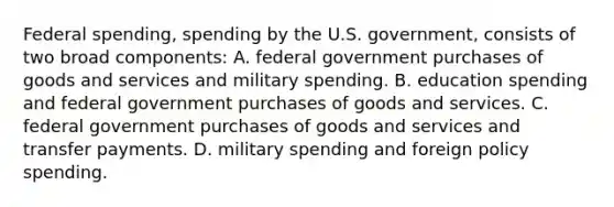 Federal​ spending, spending by the U.S.​ government, consists of two broad​ components: A. federal government purchases of goods and services and military spending. B. education spending and federal government purchases of goods and services. C. federal government purchases of goods and services and transfer payments. D. military spending and foreign policy spending.