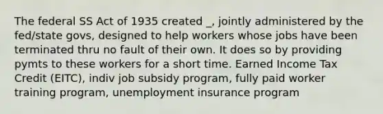 The federal SS Act of 1935 created _, jointly administered by the fed/state govs, designed to help workers whose jobs have been terminated thru no fault of their own. It does so by providing pymts to these workers for a short time. Earned Income Tax Credit (EITC), indiv job subsidy program, fully paid worker training program, unemployment insurance program