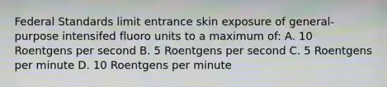 Federal Standards limit entrance skin exposure of general-purpose intensifed fluoro units to a maximum of: A. 10 Roentgens per second B. 5 Roentgens per second C. 5 Roentgens per minute D. 10 Roentgens per minute