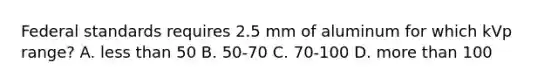 Federal standards requires 2.5 mm of aluminum for which kVp range? A. less than 50 B. 50-70 C. 70-100 D. more than 100