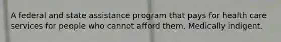 A federal and state assistance program that pays for health care services for people who cannot afford them. Medically indigent.