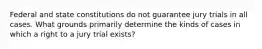 Federal and state constitutions do not guarantee jury trials in all cases. What grounds primarily determine the kinds of cases in which a right to a jury trial exists?